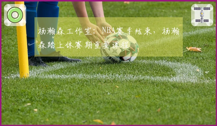 杨瀚森工作室：NBA赛季结束，杨瀚森踏上休赛期重要课程