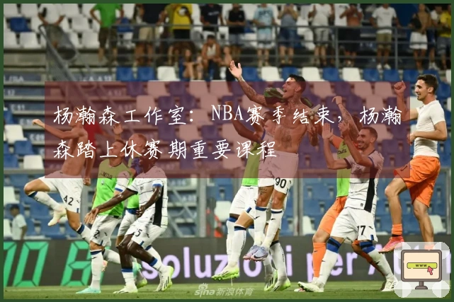 杨瀚森工作室：NBA赛季结束，杨瀚森踏上休赛期重要课程